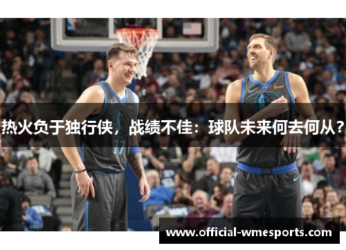 热火负于独行侠，战绩不佳：球队未来何去何从？