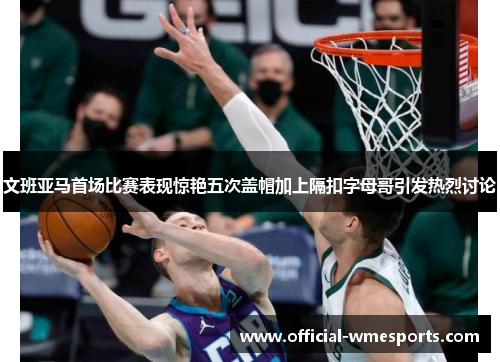 文班亚马首场比赛表现惊艳五次盖帽加上隔扣字母哥引发热烈讨论